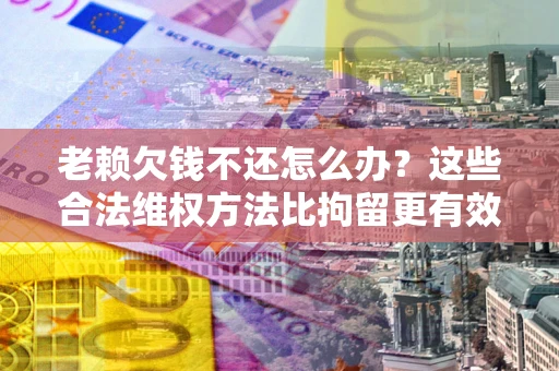 济南老赖欠钱不还怎么办？这些合法维权方法比拘留更有效