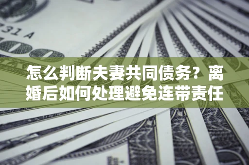 济南怎么判断夫妻共同债务？离婚后如何处理避免连带责任？